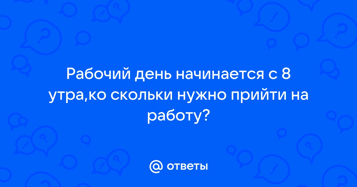 Ответы Mailru: Рабочий день начинается с 8 утра,ко скольки нужно