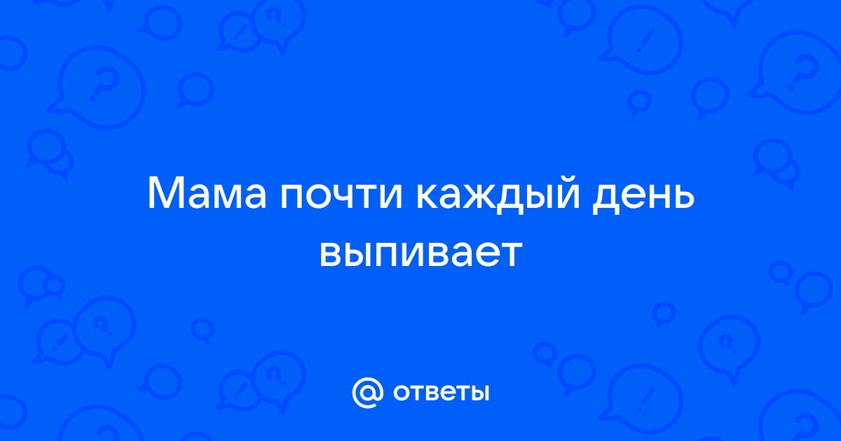 Ответы Mailru: Мама почти каждый деньвыпивает