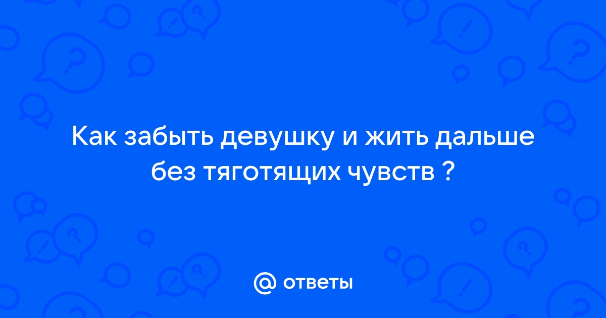 Ответы Mailru: Как забыть девушку и жить дальше без тяготящихчувств