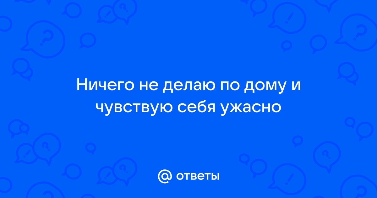 Ответы Mailru: Ничего не делаю по дому и чувствую себяужасно