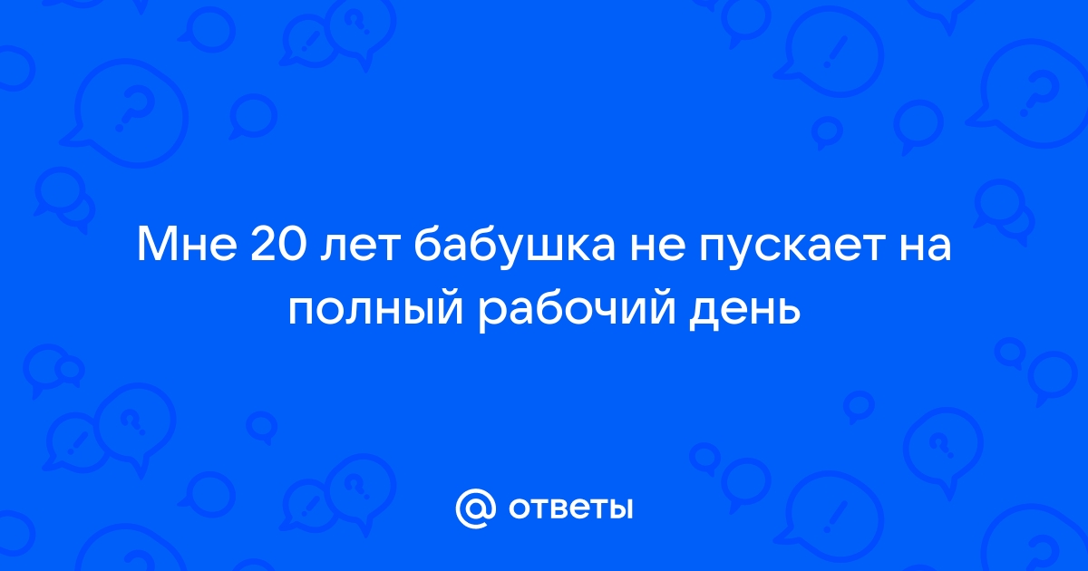 Ответы Mailru: Мне 20 лет бабушка не пускает на полный рабочийдень