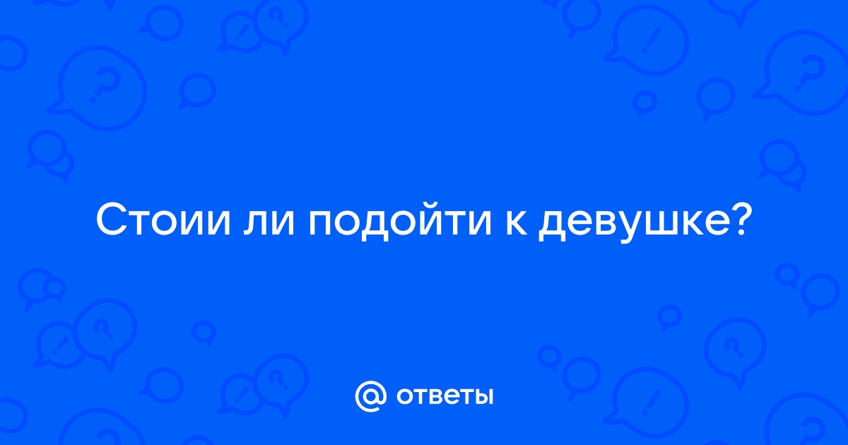 Ответы Mailru: Стоии ли подойти кдевушке?