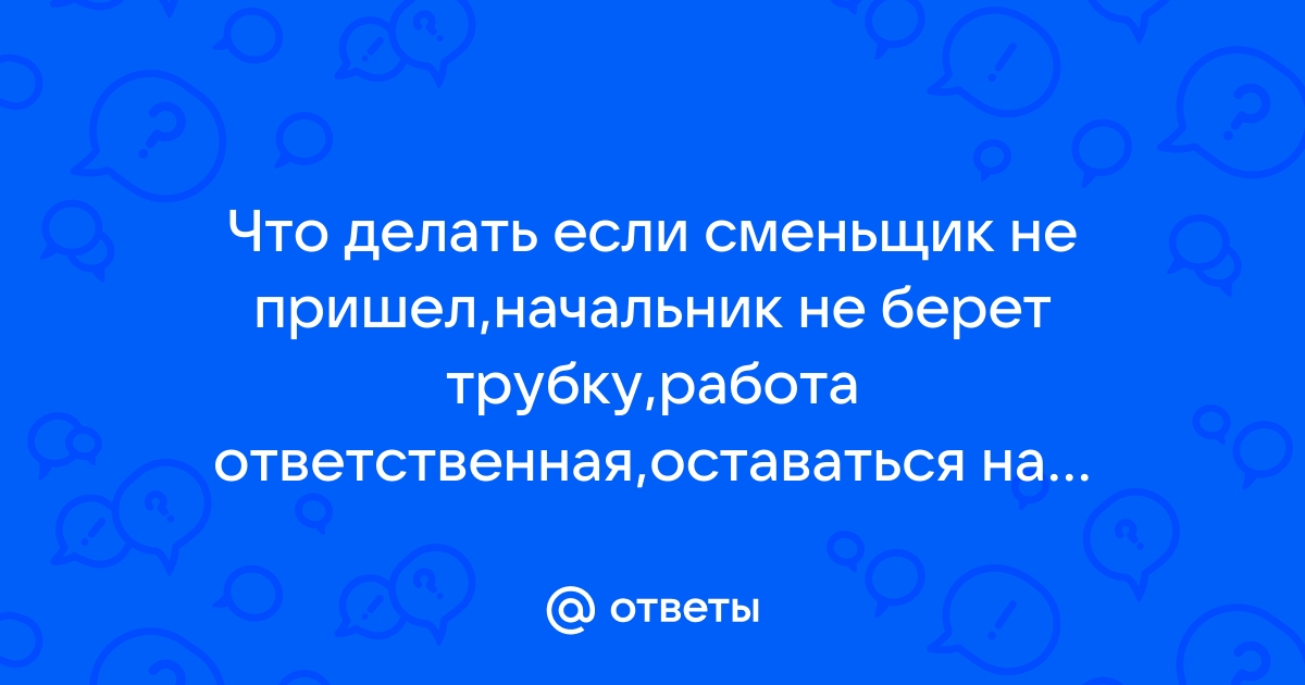 Ответы Mailru: Что делать если сменьщик не пришел,начальник не берет