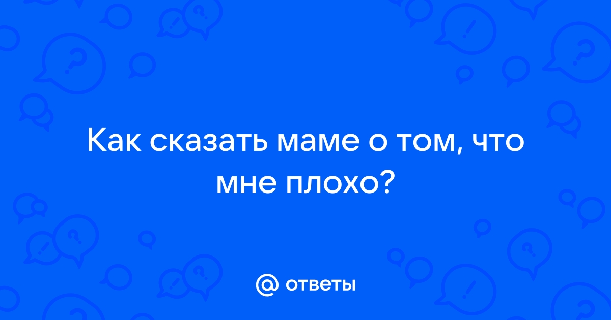 Ответы Mailru: Как сказать маме о том, что мнеплохо?