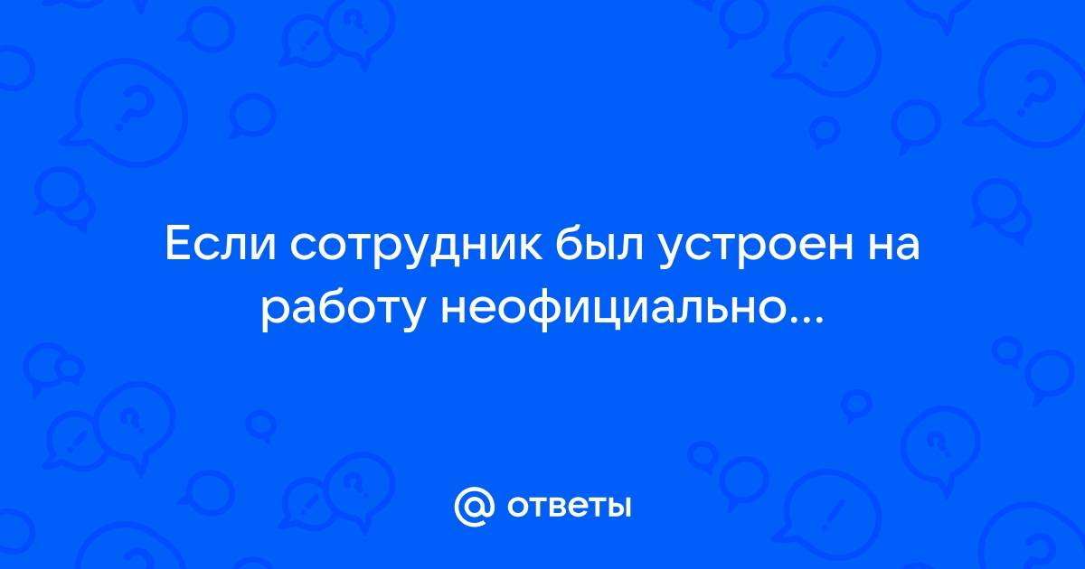 Ответы Mailru: Если сотрудник был устроен на работунеофициально