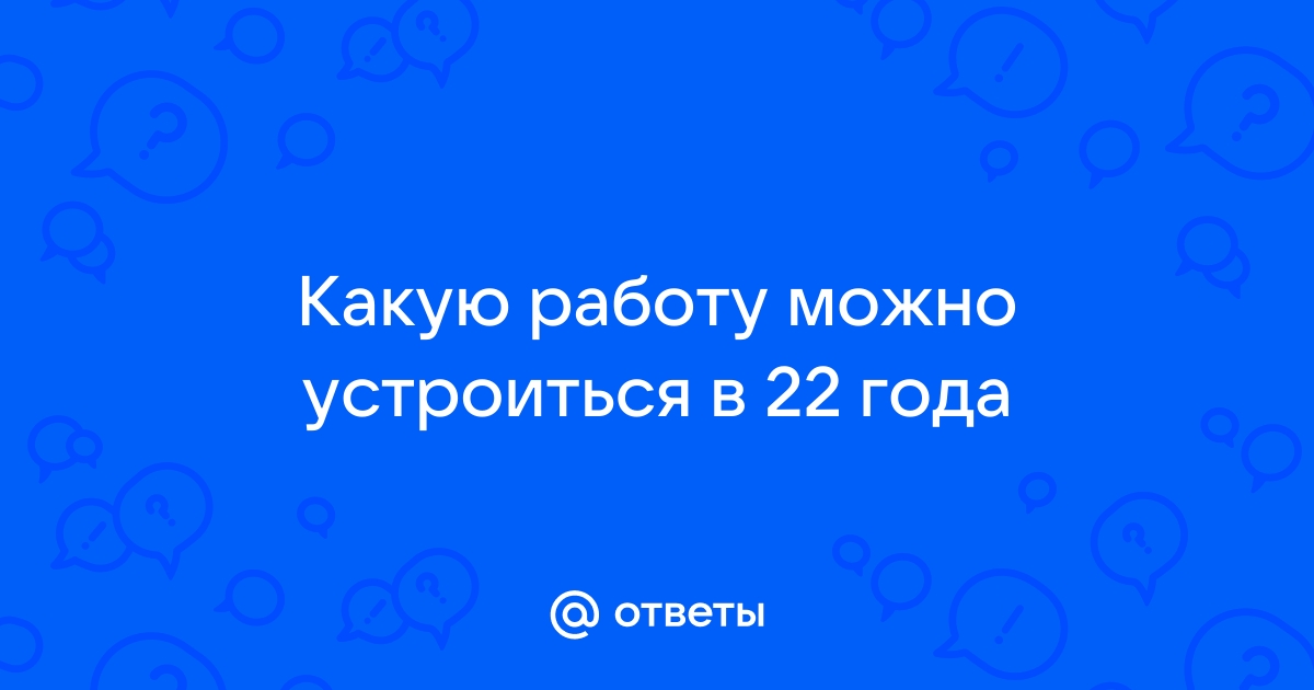 Ответы Mailru: Какую работу можно устроиться в 22года