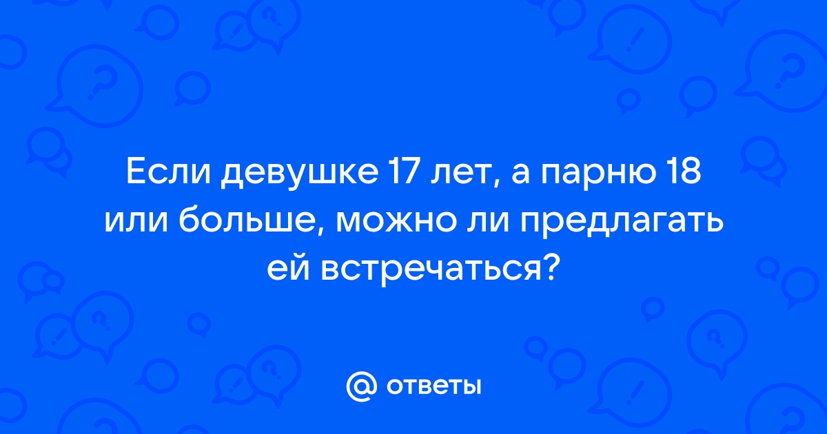 Ответы Mailru: Если девушке 17 лет, а парню 18 или больше, можно ли