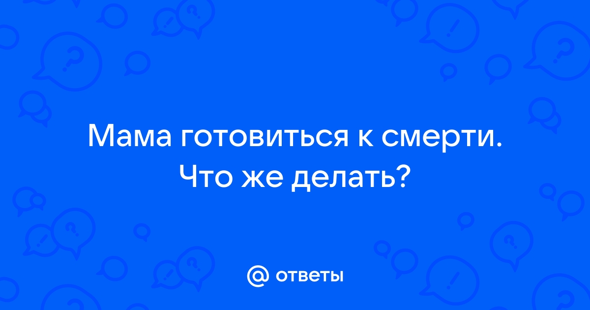 Ответы Mailru: Мама готовиться к смерти Что жеделать?