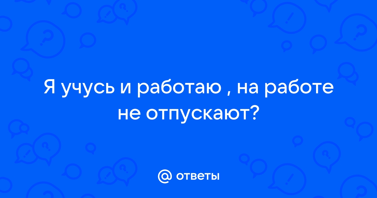 Ответы Mailru: Я учусь и работаю , на работе неотпускают?