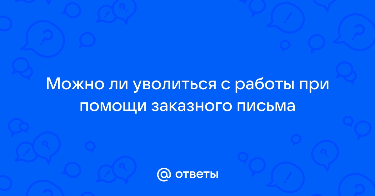 Ответы Mailru: Можно ли уволиться с работы при помощи заказногописьма