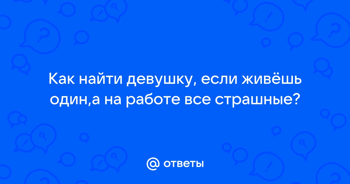 Ответы Mailru: Как найти девушку, если живёшь один,а на работе все