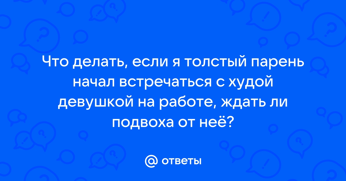 Ответы Mailru: Что делать, если я толстый парень начал встречаться с