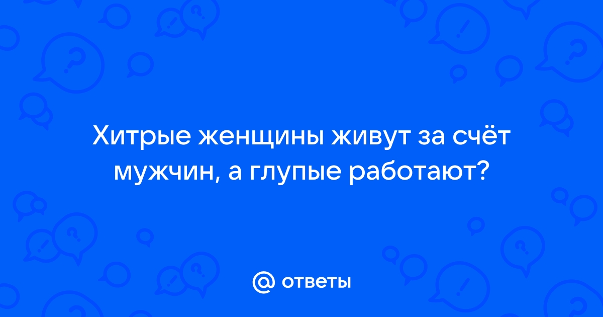 Ответы Mailru: Хитрые женщины живут за счёт мужчин, а глупыеработают?