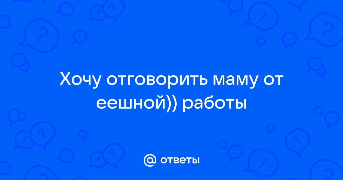 Ответы Mailru: Хочу отговорить маму от еешной))работы