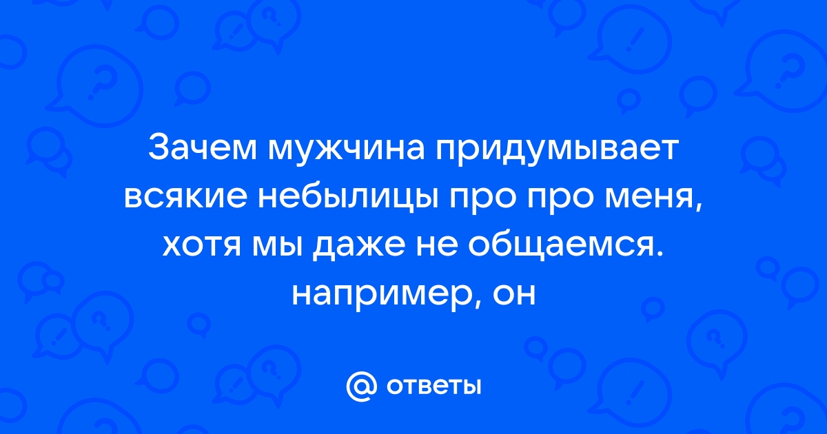 Ответы Mailru: Зачем мужчина придумывает всякие небылицы про про меня