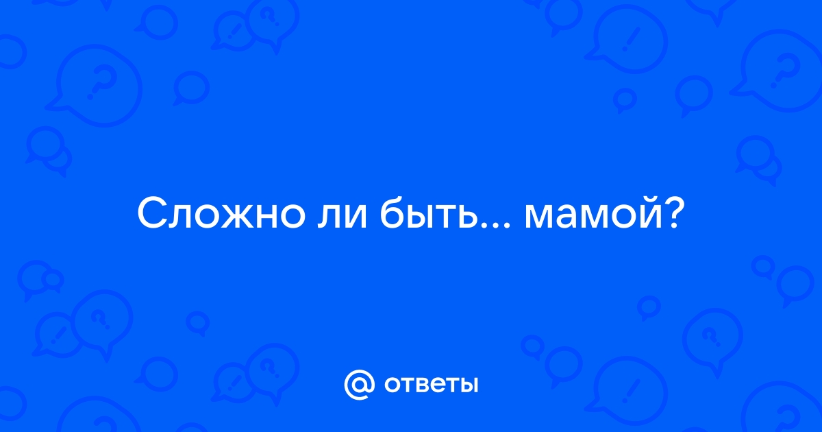 Ответы Mailru: Сложно ли бытьмамой?