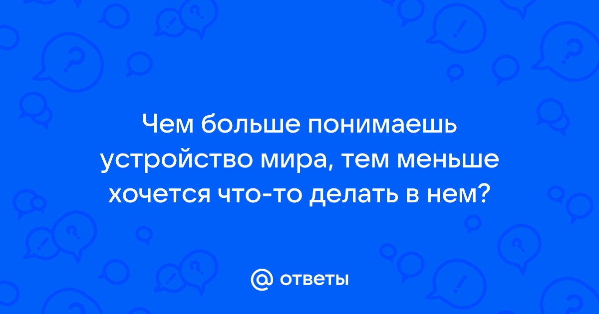 Ответы Чем больше понимаешь устройство мира тем меньше хочется что то делать в нем