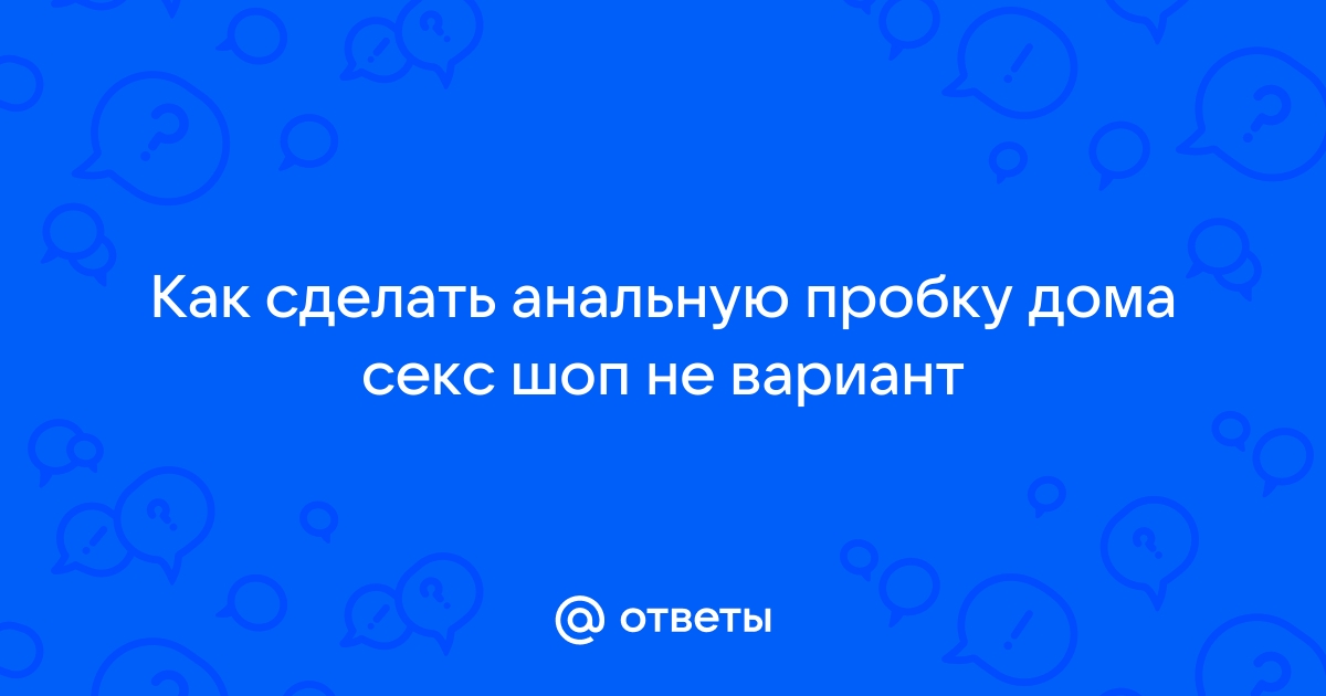 Как подготовиться к анальному сексу, чтобы всё прошло нежно - Горящая изба