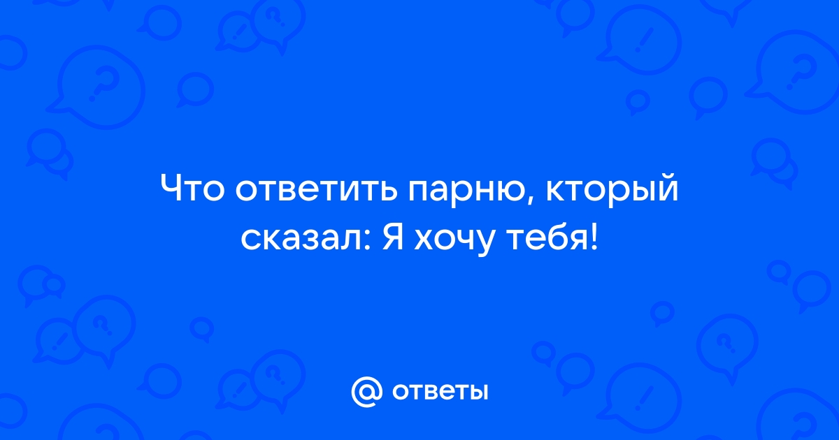 Что ответить парню на хочу тебя