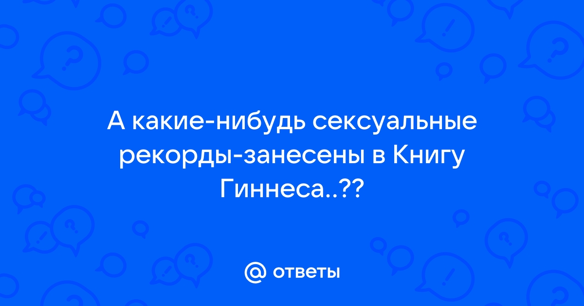 Ответы Mail.ru: А какие-нибудь сексуальные рекорды-занесены в Книгу Гиннеса ..??