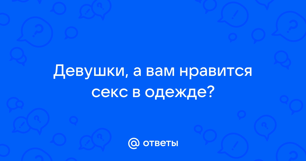 Ответы erotickler.ru: Вопрос девушкам: Вы любите заниматься сексом в одежде (частично) или без?