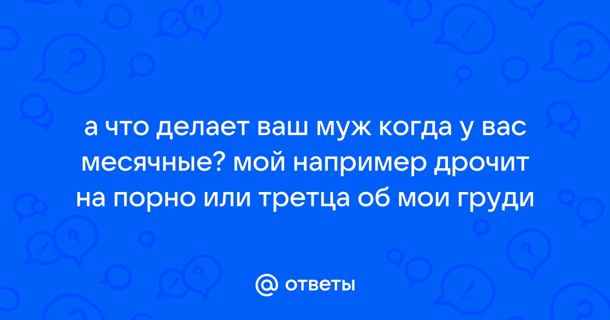 Ответы Mail: а что делает ваш муж когда у вас месячные? мой например дрочит  на порно или третца об мои груди