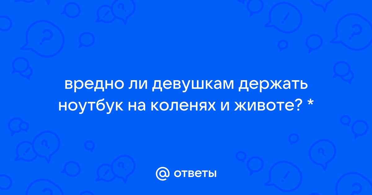 Ответы agat-avto-auto.ru: вредно ли девушкам держать ноутбук на коленях и животе? *