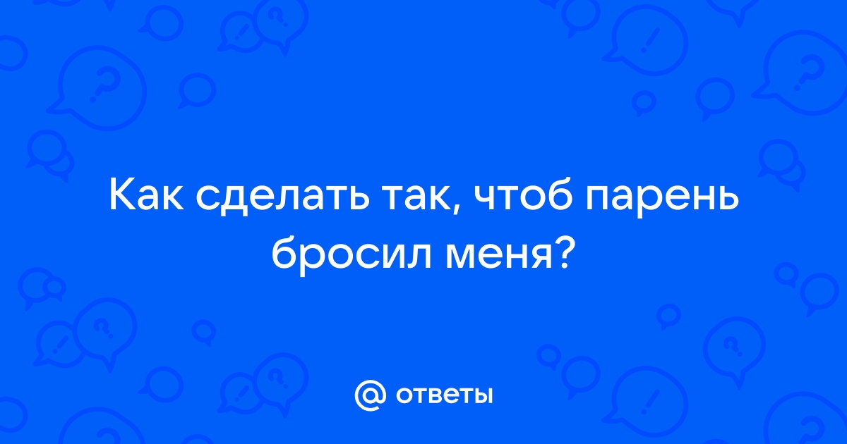 «Как сделать так,чтобы парень,который бросил тебя вернулся?» — Яндекс Кью