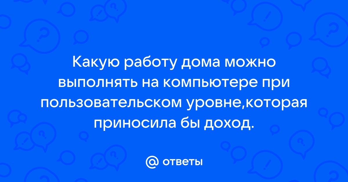 Ответы Mail.ru: Какую работу дома можно выполнять на компьютере при  пользовательском уровне,которая приносила бы доход.