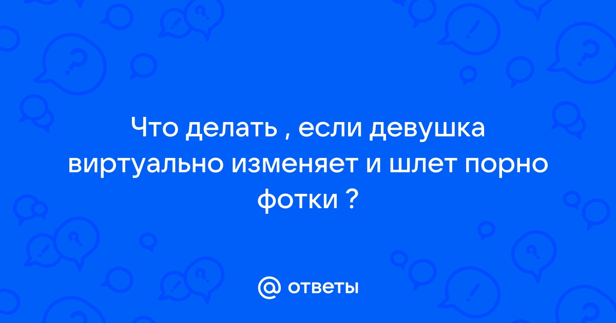 Ответы Mailru: Что делать , если девушка виртуально изменяет и шлет