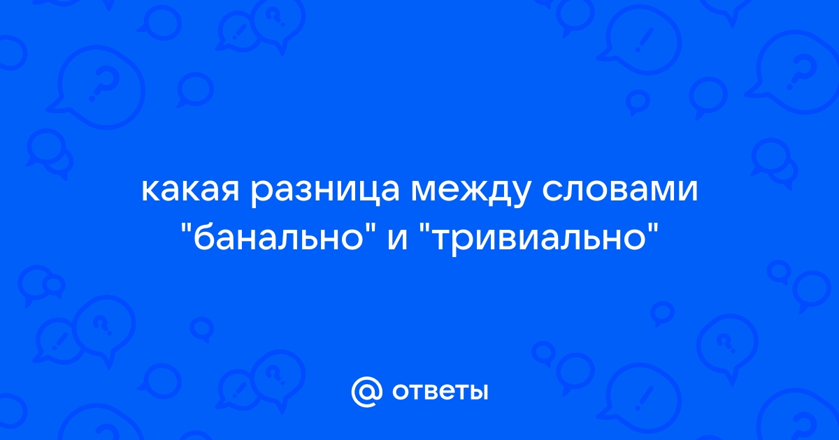 Ответы Mail.ru: какая разница между словами "банально" и "тривиально"