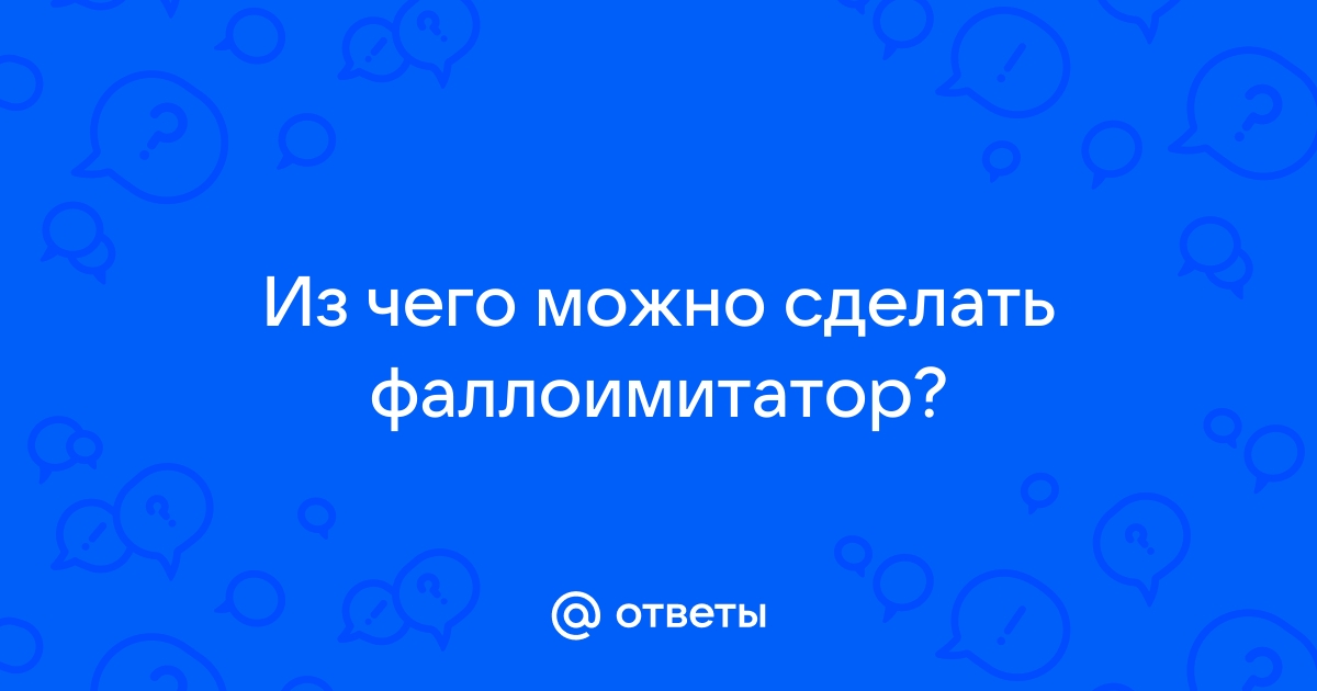 Как изготовить фаллоимитатор? - Советчица