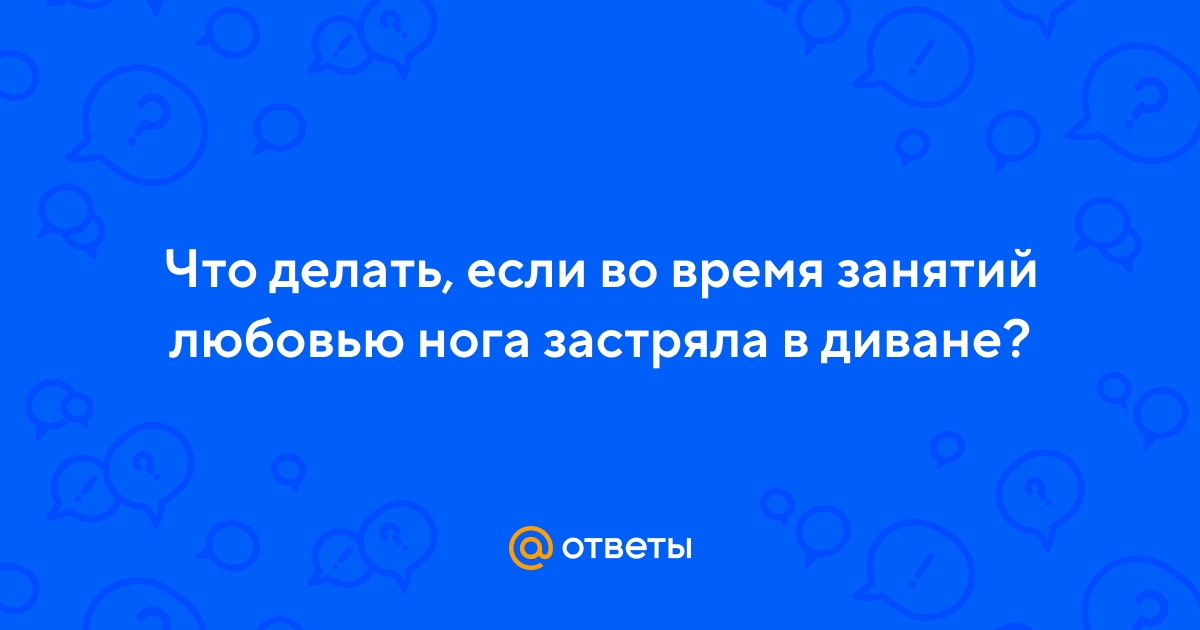 Ответы Mail.ru: Что делать, если во время занятий любовью нога застряла вдиване?