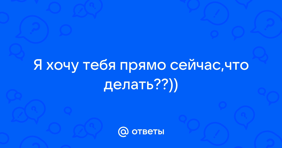 Сейчас я хочу тебя…