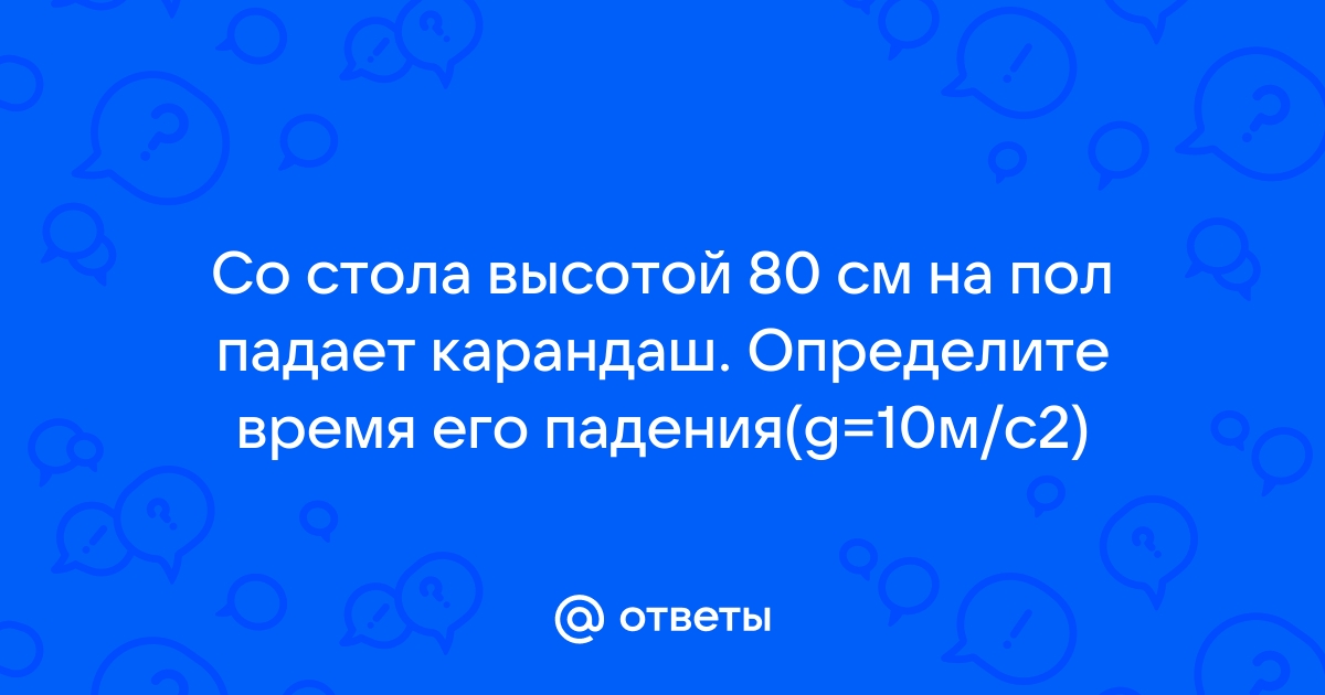 Со стола высотой 80 см на пол падает карандаш определить время падения