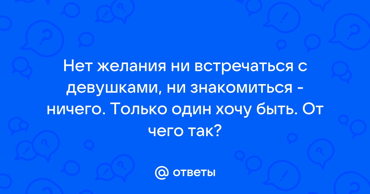 Ответы Mailru: Нет желания ни встречаться с девушками, ни знакомиться