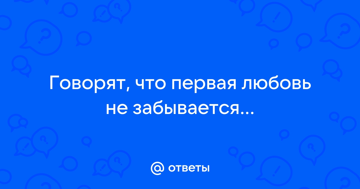 Ответы Mail: Говорят, что первая любовь не забывается