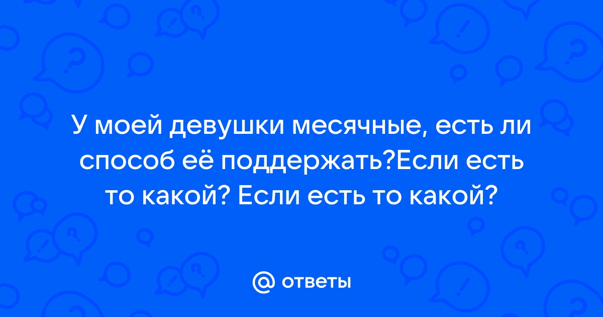 Ответы Mailru: У моей девушки месячные, есть ли способ её поддержать