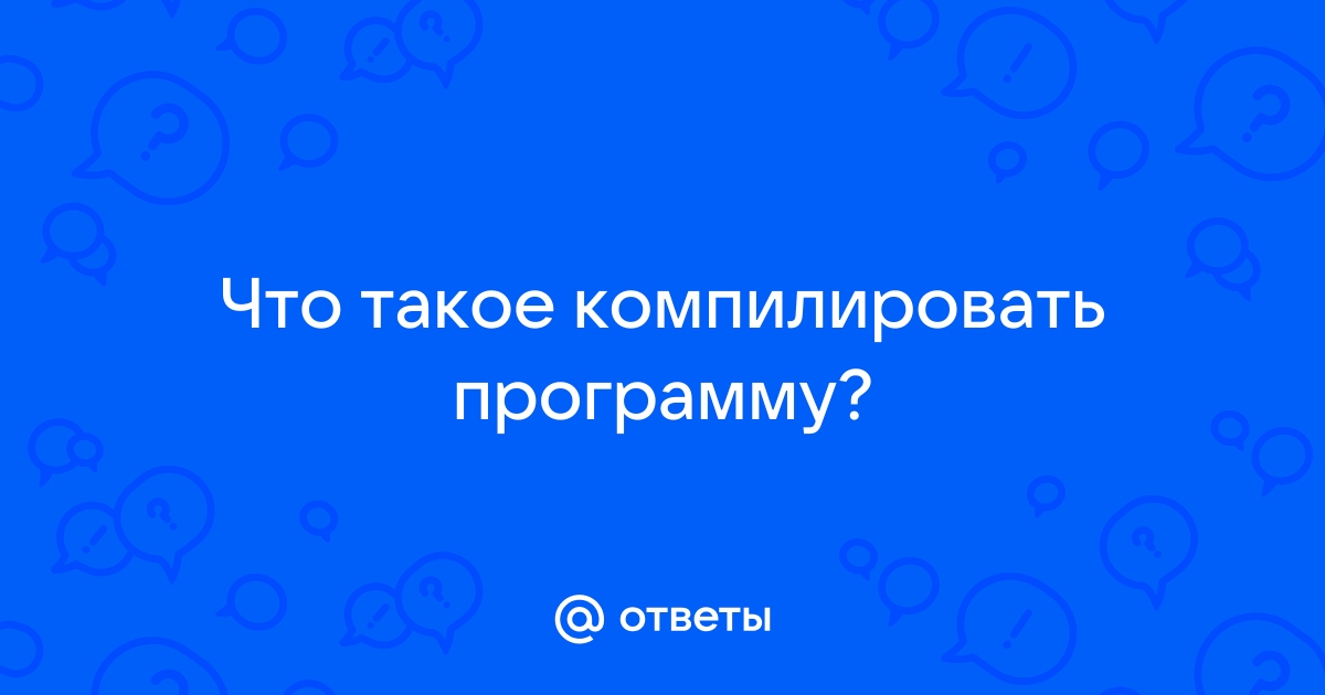 Ответы Mail: Что такое компилировать программу?