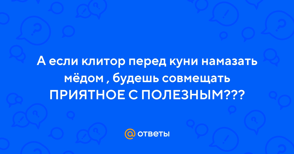 Ответы beton-krasnodaru.ru: А если клитор перед куни намазать мёдом , будешь совмещать ПРИЯТНОЕ С ПОЛЕЗНЫМ???