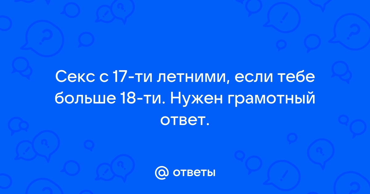 Ответы Mail.ru Секс c 17-ти летними, если тебе больше 18-ти. Нужен грамотный ответ.