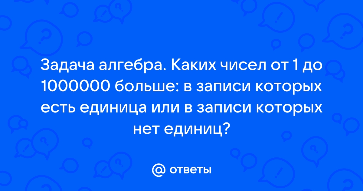 Ответы Mail.ru Задача алгебра. Каких чисел от 1 до 1000000 больше в записи которых есть единица или в записи которых нет единиц