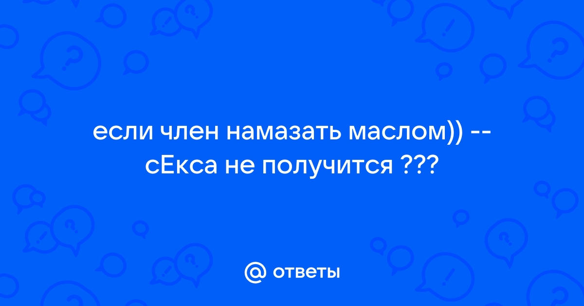 Ответы mnogomasterov.ru: Если намазать член маслом,то секса не получится?)))))))))))))