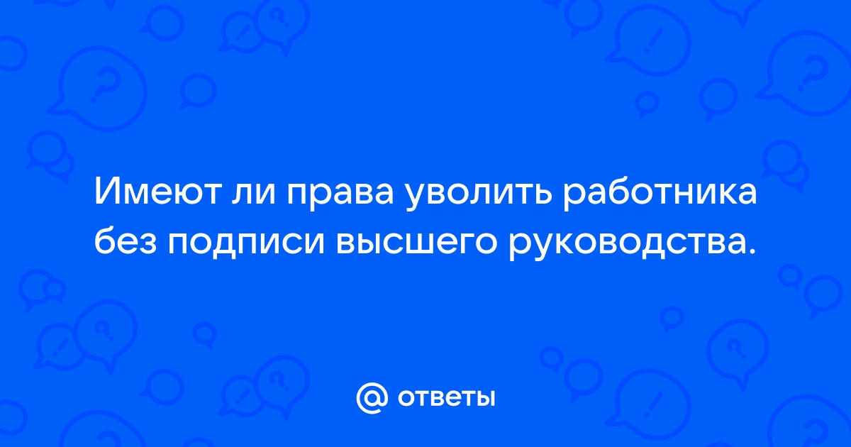 Ответы Mailru: Имеют ли права уволить работника без подписи высшего