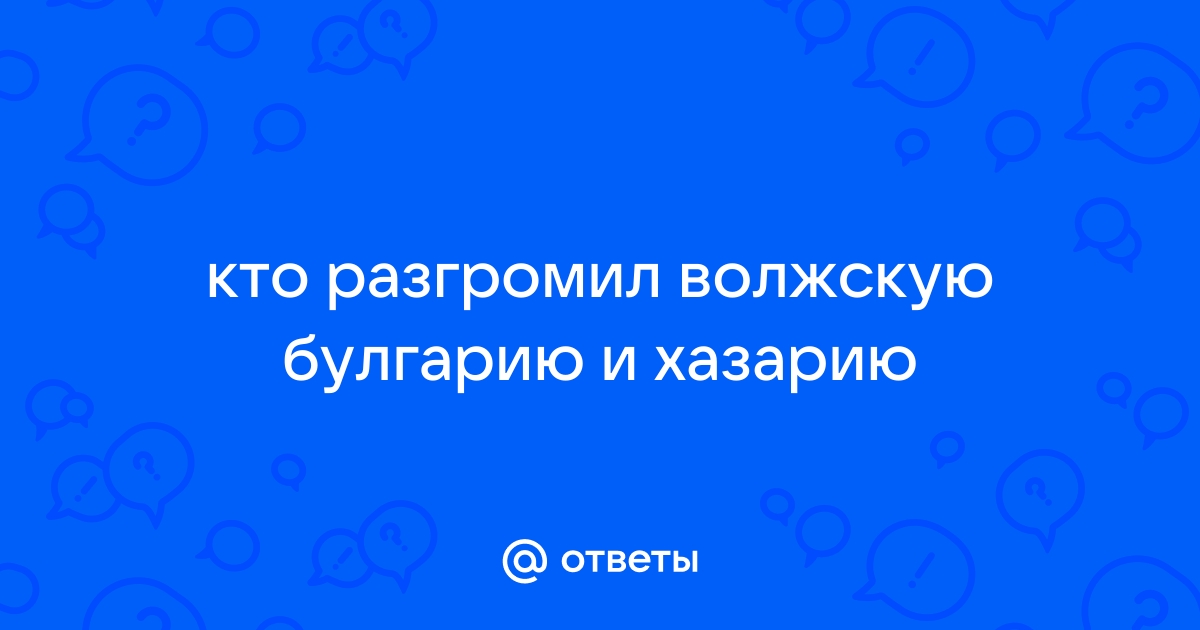 Ответы Mail.ru: кто разгромил волжскую булгарию и хазарию