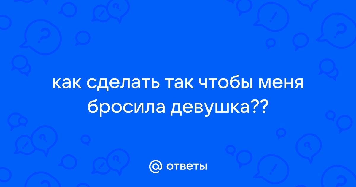 Как сделать так, чтобы тебя бросила девушка?