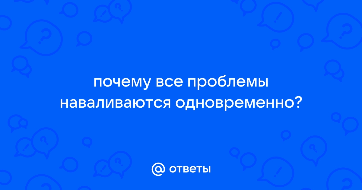 Почему все проблемы наваливаются одновременно