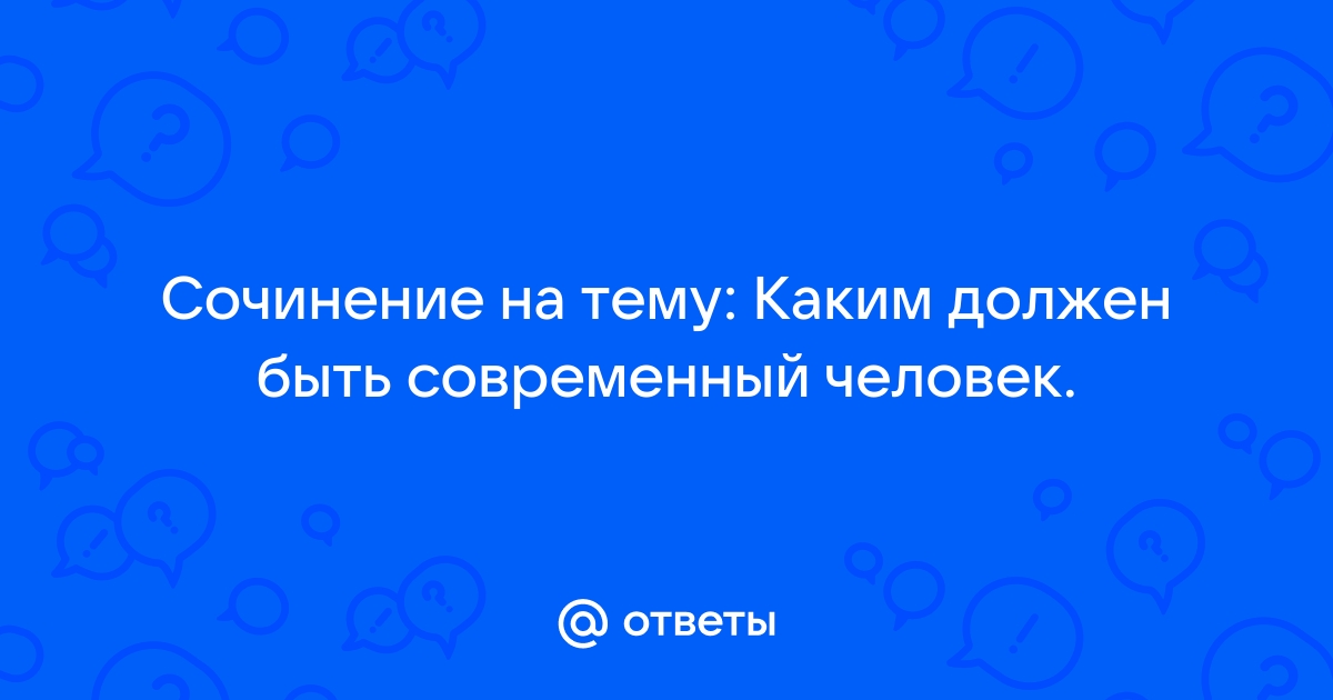 Ответы obuhuchete.ru: Сочинение на тему: Каким должен быть современный человек.