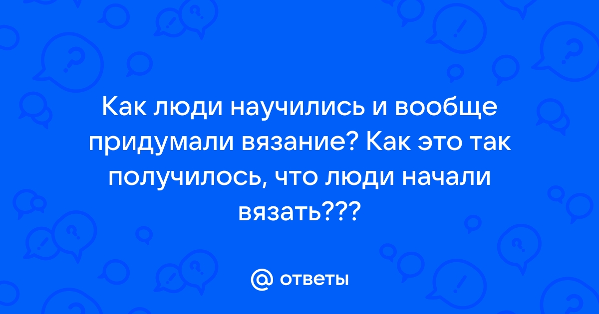 Ответы Mail.ru: Как люди научились и вообще придумали вязание? Как это так  получилось, что люди начали вязать???