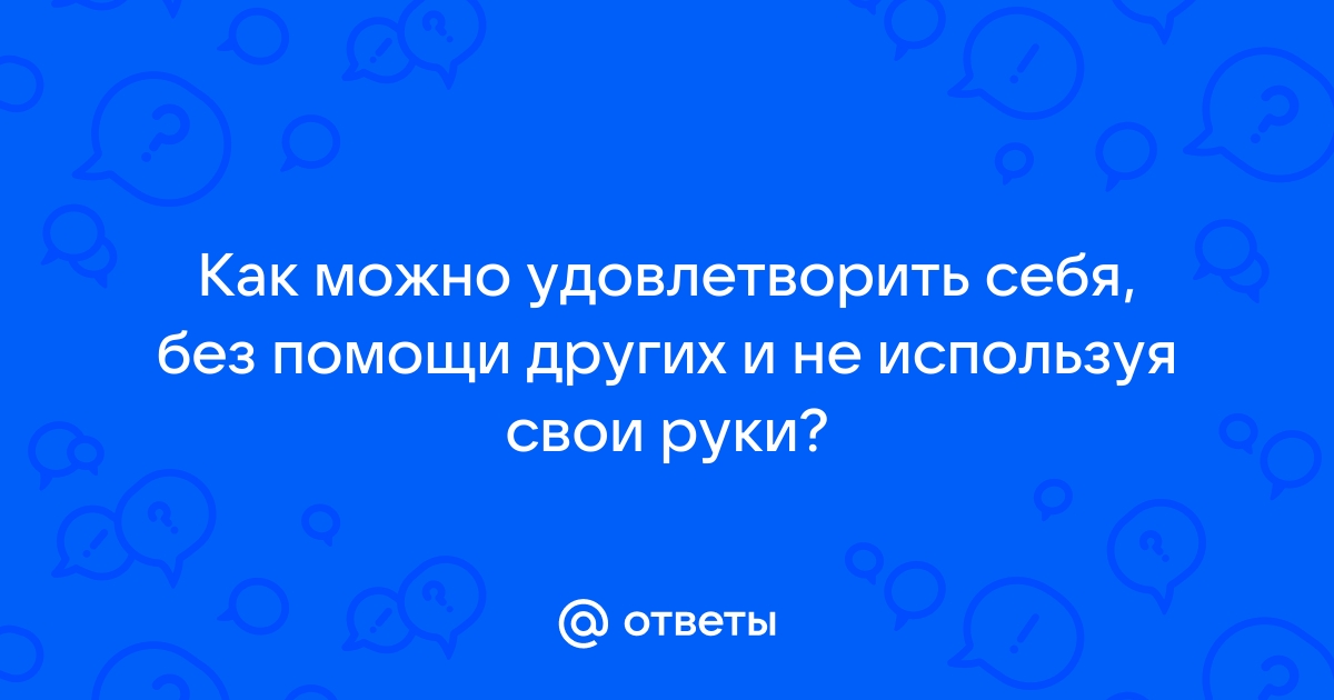 как удовлетворить себя в домашних условиях | Дзен